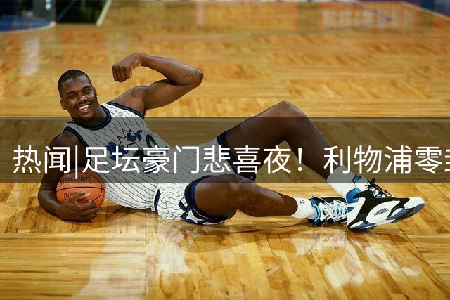 热闻|足坛豪门悲喜夜！利物浦零封迎首胜，皇马、大巴黎爆冷输球